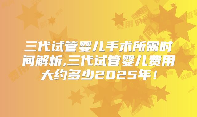 三代试管婴儿手术所需时间解析,三代试管婴儿费用大约多少2025年！