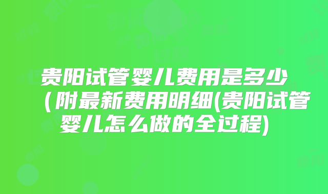 贵阳试管婴儿费用是多少(附最新费用明细(贵阳试管婴儿怎么做的全过程)