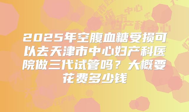 2025年空腹血糖受损可以去天津市中心妇产科医院做三代试管吗?大概要花费多少钱