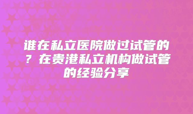 谁在私立医院做过试管的？在贵港私立机构做试管的经验分享