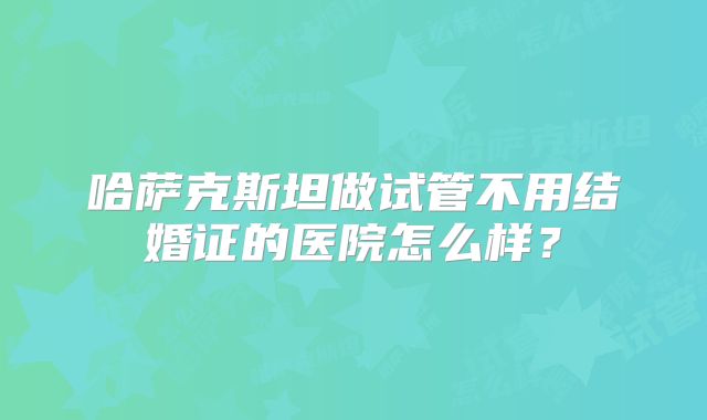 哈萨克斯坦做试管不用结婚证的医院怎么样?