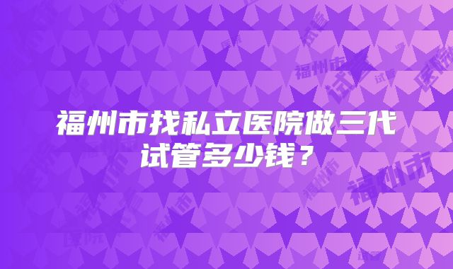 福州市找私立医院做三代试管多少钱?