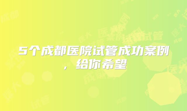 5个成都医院试管成功案例,给你希望