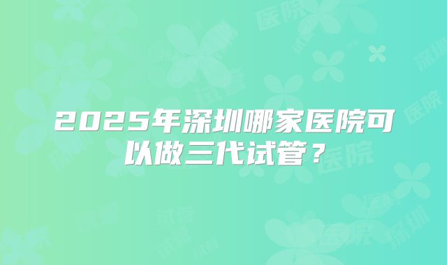 2025年深圳哪家医院可以做三代试管？
