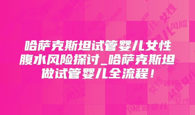 哈萨克斯坦试管婴儿女性腹水风险探讨_哈萨克斯坦做试管婴儿全流程！