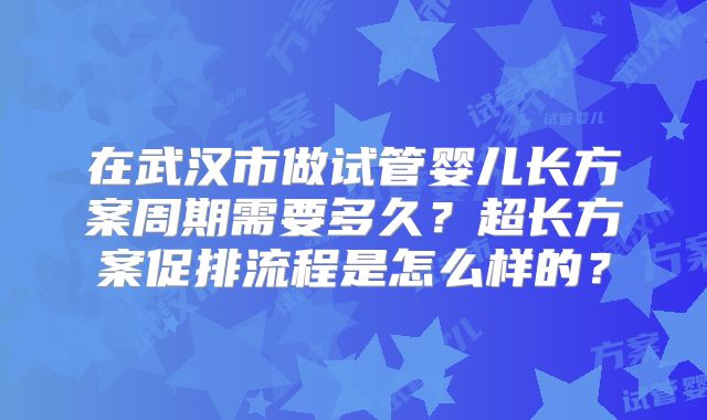 在武汉市做试管婴儿长方案周期需要多久？超长方案促排流程是怎么样的？