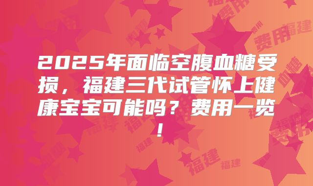 2025年面临空腹血糖受损，福建三代试管怀上健康宝宝可能吗？费用一览！