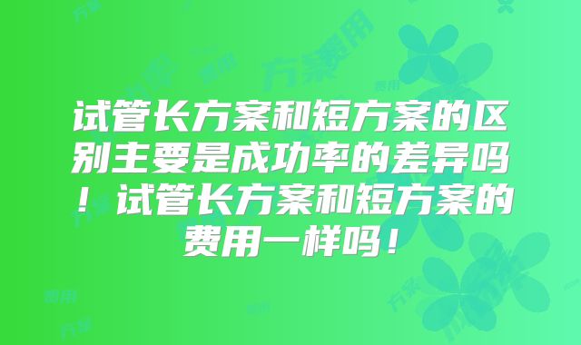 试管长方案和短方案的区别主要是成功率的差异吗!试管长方案和短方案的费用一样吗!