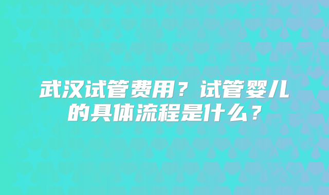 武汉试管费用?试管婴儿的具体流程是什么?