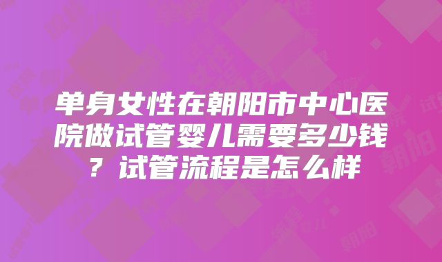 单身女性在朝阳市中心医院做试管婴儿需要多少钱？试管流程是怎么样