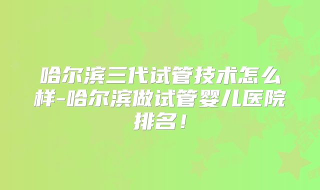 哈尔滨三代试管技术怎么样-哈尔滨做试管婴儿医院排名！