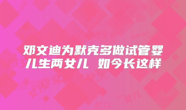 邓文迪为默克多做试管婴儿生两女儿 如今长这样