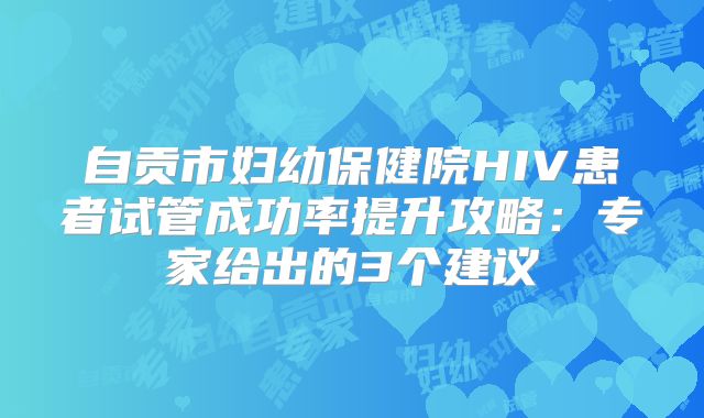 自贡市妇幼保健院HIV患者试管成功率提升攻略：专家给出的3个建议