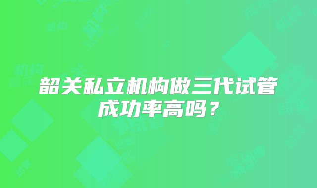 韶关私立机构做三代试管成功率高吗?