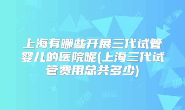 上海有哪些开展三代试管婴儿的医院呢(上海三代试管费用总共多少)