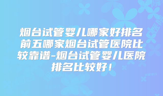 烟台试管婴儿哪家好排名前五哪家烟台试管医院比较靠谱-烟台试管婴儿医院排名比较好！