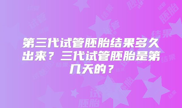 第三代试管胚胎结果多久出来?三代试管胚胎是第几天的?