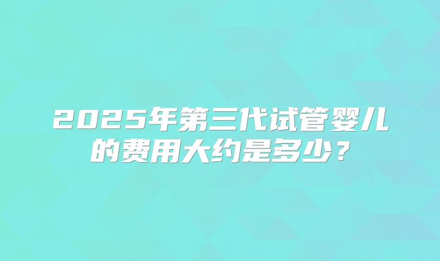 2025年第三代试管婴儿的费用大约是多少？