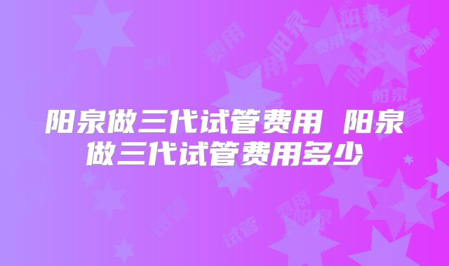 阳泉做三代试管费用 阳泉做三代试管费用多少