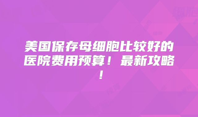 美国保存母细胞比较好的医院费用预算!最新攻略!