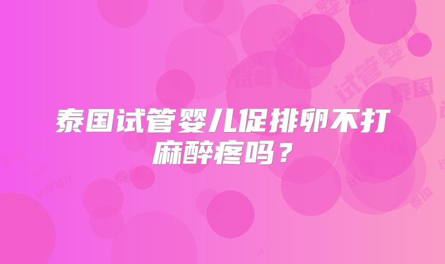 泰国试管婴儿促排卵不打麻醉疼吗？