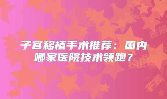 子宫移植手术推荐:国内哪家医院技术领跑?