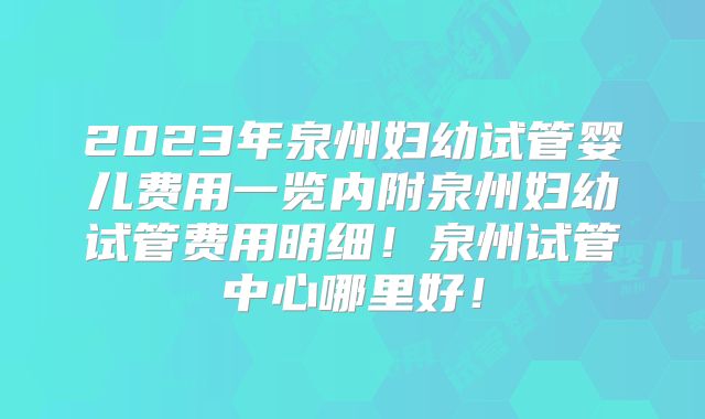 2023年泉州妇幼试管婴儿费用一览内附泉州妇幼试管费用明细！泉州试管中心哪里好！
