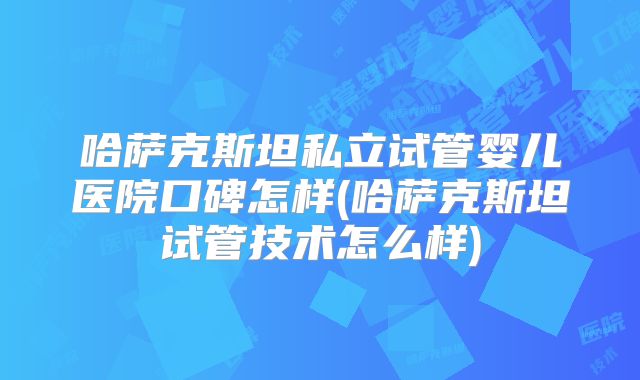 哈萨克斯坦私立试管婴儿医院口碑怎样(哈萨克斯坦试管技术怎么样)