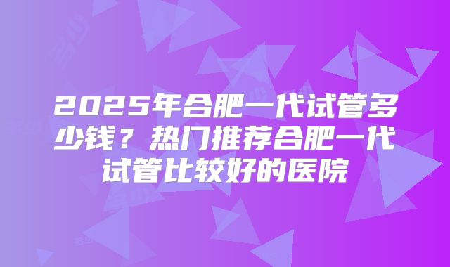 2025年合肥一代试管多少钱？热门推荐合肥一代试管比较好的医院