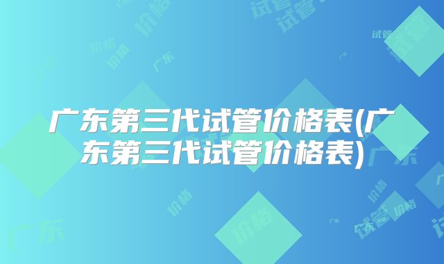 广东第三代试管价格表(广东第三代试管价格表)