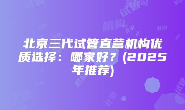 北京三代试管直营机构优质选择:哪家好?(2025年推荐)