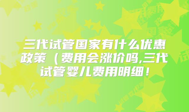 三代试管国家有什么优惠政策(费用会涨价吗,三代试管婴儿费用明细!