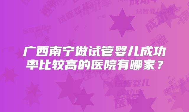 广西南宁做试管婴儿成功率比较高的医院有哪家？