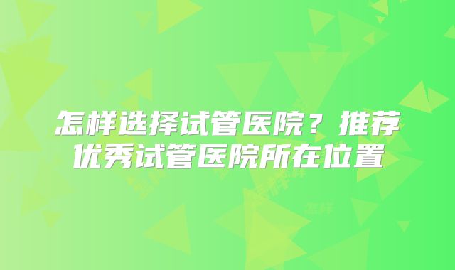 怎样选择试管医院？推荐优秀试管医院所在位置