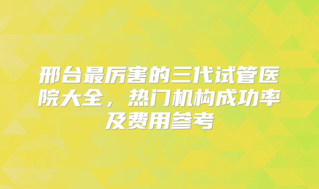 邢台最厉害的三代试管医院大全,热门机构成功率及费用参考
