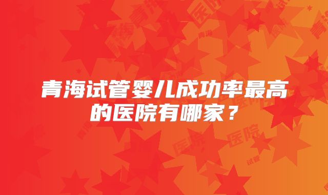 青海试管婴儿成功率最高的医院有哪家？