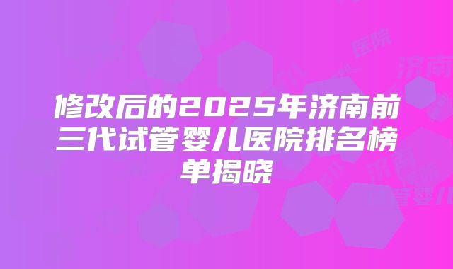 修改后的2025年济南前三代试管婴儿医院排名榜单揭晓