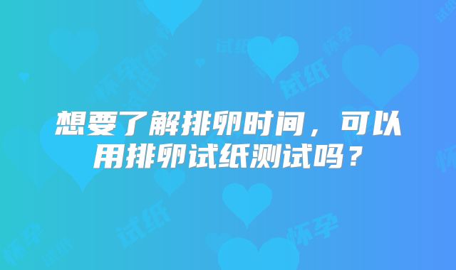 想要了解排卵时间,可以用排卵试纸测试吗?