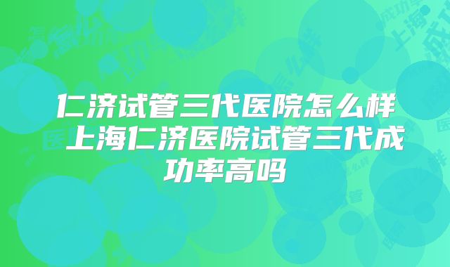 仁济试管三代医院怎么样 上海仁济医院试管三代成功率高吗