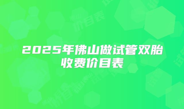 2025年佛山做试管双胎收费价目表