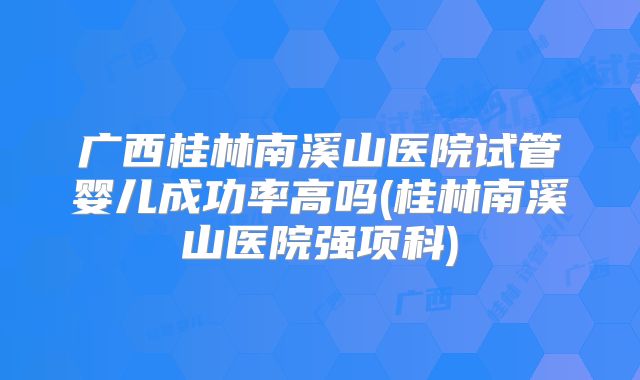 广西桂林南溪山医院试管婴儿成功率高吗(桂林南溪山医院强项科)