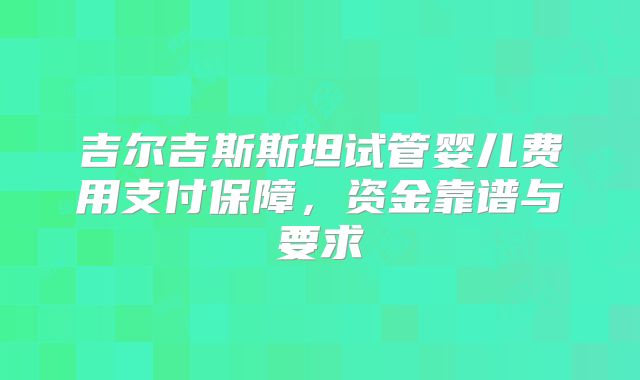 吉尔吉斯斯坦试管婴儿费用支付保障，资金靠谱与要求