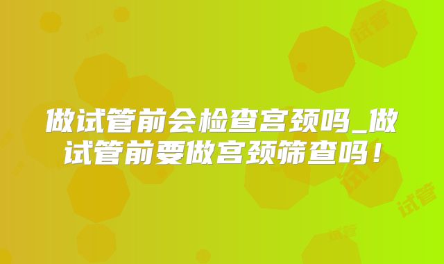 做试管前会检查宫颈吗_做试管前要做宫颈筛查吗！