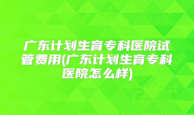 广东计划生育专科医院试管费用(广东计划生育专科医院怎么样)