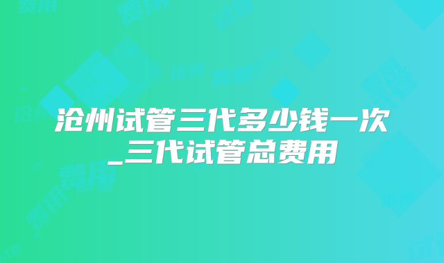 沧州试管三代多少钱一次_三代试管总费用