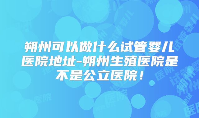 朔州可以做什么试管婴儿医院地址-朔州生殖医院是不是公立医院!