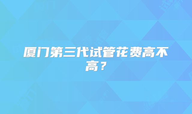 厦门第三代试管花费高不高？