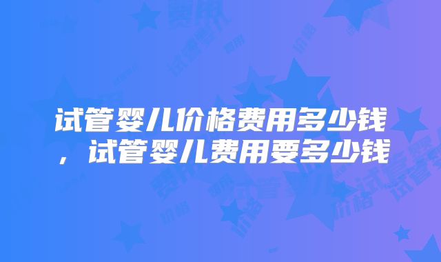 试管婴儿价格费用多少钱，试管婴儿费用要多少钱