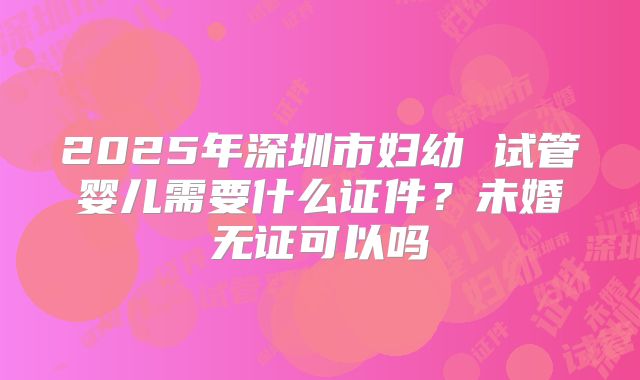 2025年深圳市妇幼 试管婴儿需要什么证件？未婚无证可以吗
