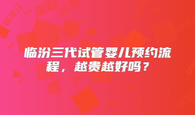 临汾三代试管婴儿预约流程，越贵越好吗？